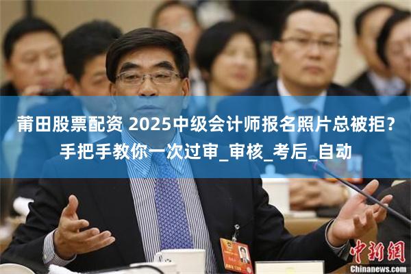 莆田股票配资 2025中级会计师报名照片总被拒？手把手教你一次过审_审核_考后_自动