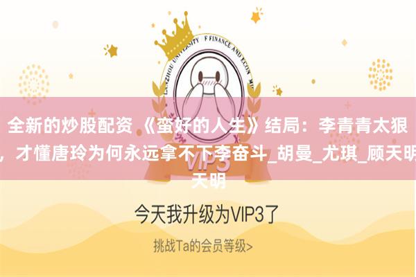 全新的炒股配资 《蛮好的人生》结局：李青青太狠，才懂唐玲为何永远拿不下李奋斗_胡曼_尤琪_顾天明