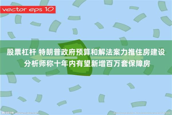 股票杠杆 特朗普政府预算和解法案力推住房建设 分析师称十年内有望新增百万套保障房