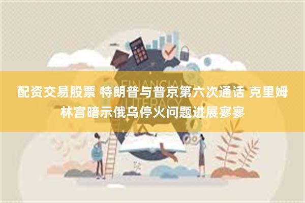 配资交易股票 特朗普与普京第六次通话 克里姆林宫暗示俄乌停火问题进展寥寥
