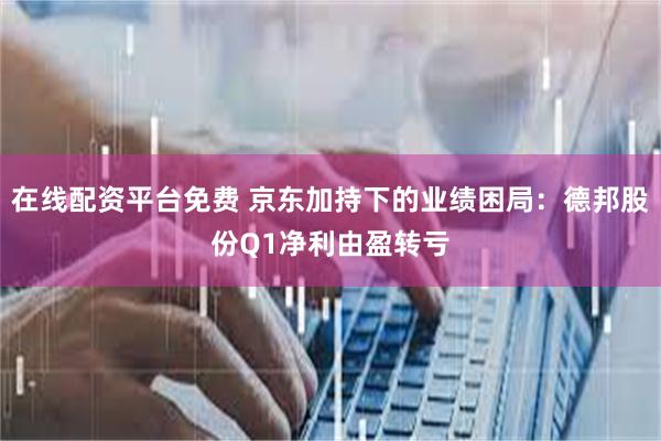 在线配资平台免费 京东加持下的业绩困局：德邦股份Q1净利由盈转亏