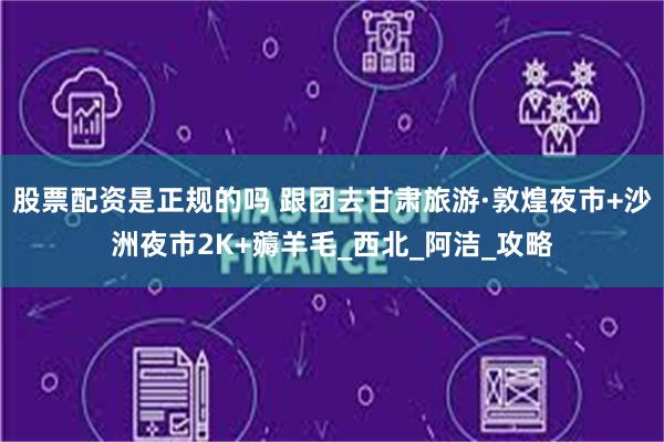 股票配资是正规的吗 跟团去甘肃旅游·敦煌夜市+沙洲夜市2K+薅羊毛_西北_阿洁_攻略
