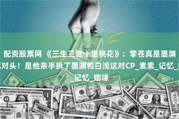 配资股票网 《三生三世十里桃花》：擎苍真是墨渊的死对头！是他亲手拆了墨渊和白浅这对CP_素素_记忆_姻缘