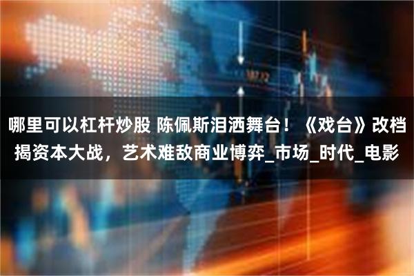哪里可以杠杆炒股 陈佩斯泪洒舞台！《戏台》改档揭资本大战，艺术难敌商业博弈_市场_时代_电影