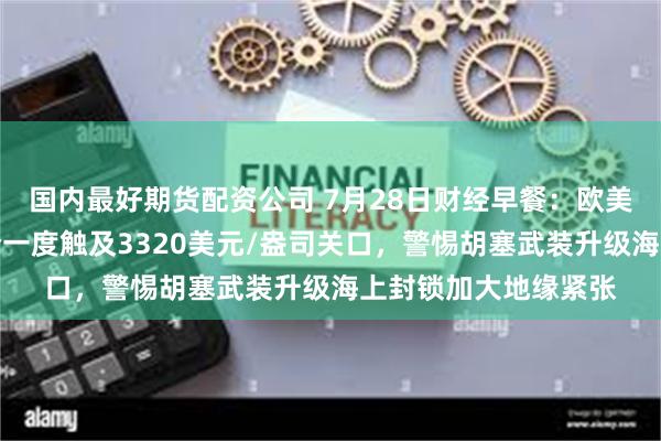 国内最好期货配资公司 7月28日财经早餐：欧美达成贸易协议，金价一度触及3320美元/盎司关口，警惕胡塞武装升级海上封锁加大地缘紧张