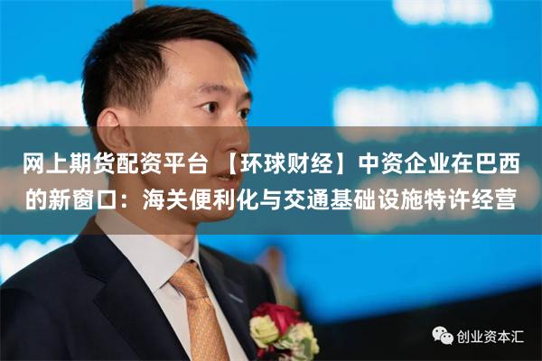 网上期货配资平台 【环球财经】中资企业在巴西的新窗口：海关便利化与交通基础设施特许经营
