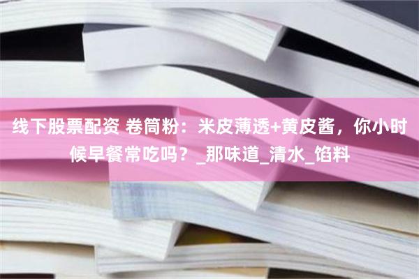 线下股票配资 卷筒粉：米皮薄透+黄皮酱，你小时候早餐常吃吗？_那味道_清水_馅料