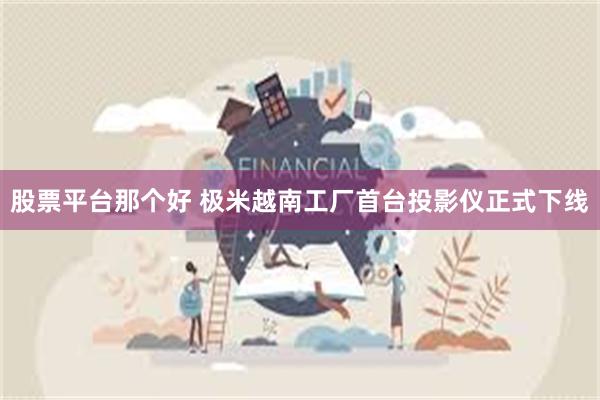 股票平台那个好 极米越南工厂首台投影仪正式下线