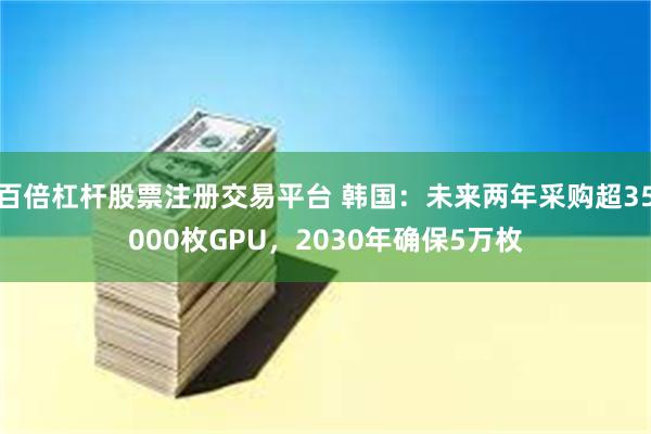 百倍杠杆股票注册交易平台 韩国：未来两年采购超35000枚GPU，2030年确保5万枚