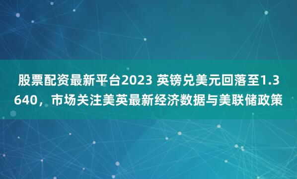 股票配资最新平台2023 英镑兑美元回落至1.3640，市场关注美英最新经济数据与美联储政策