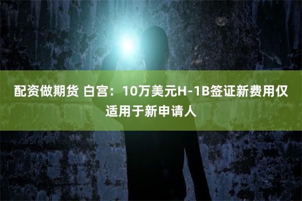 配资做期货 白宫:10万美元H-1B签证新费用仅适用于新申请人