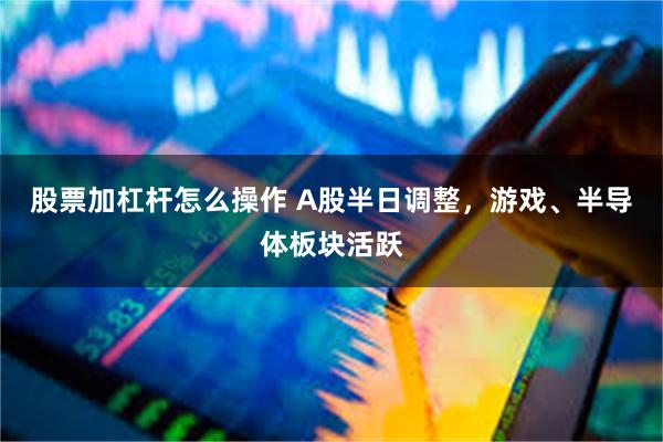 股票加杠杆怎么操作 A股半日调整，游戏、半导体板块活跃