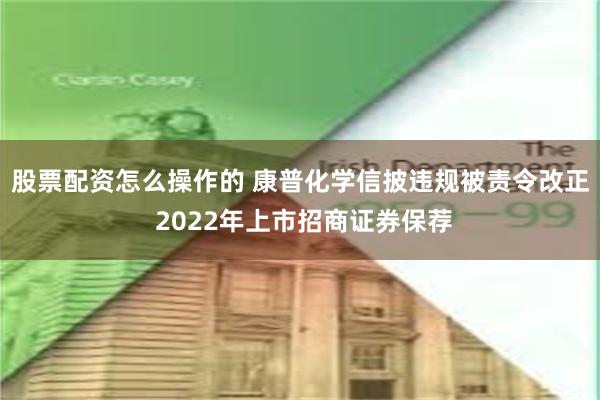 股票配资怎么操作的 康普化学信披违规被责令改正 2022年上市招商证券保荐