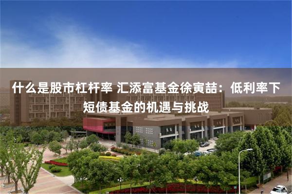 什么是股市杠杆率 汇添富基金徐寅喆：低利率下短债基金的机遇与挑战
