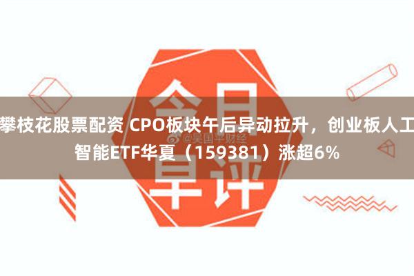 攀枝花股票配资 CPO板块午后异动拉升，创业板人工智能ETF华夏（159381）涨超6%