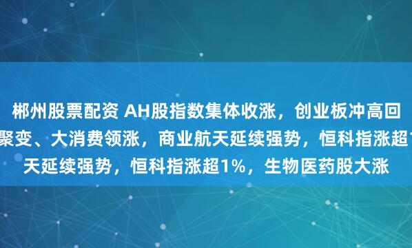 郴州股票配资 AH股指数集体收涨，创业板冲高回落涨0.49%，可控核聚变、大消费领涨，商业航天延续强势，恒科指涨超1%，生物医药股大涨
